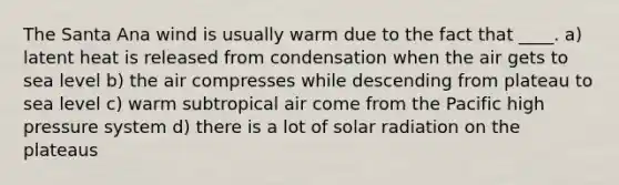 The Santa Ana wind is usually warm due to the fact that ____. a) latent heat is released from condensation when the air gets to sea level b) the air compresses while descending from plateau to sea level c) warm subtropical air come from the Pacific high pressure system d) there is a lot of <a href='https://www.questionai.com/knowledge/kr1ksgm4Kk-solar-radiation' class='anchor-knowledge'>solar radiation</a> on the plateaus