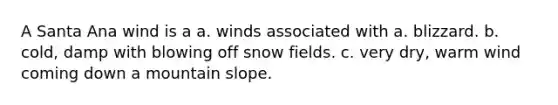 A Santa Ana wind is a a. winds associated with a. blizzard. b. cold, damp with blowing off snow fields. c. very dry, warm wind coming down a mountain slope.