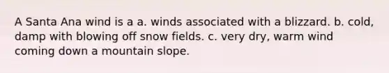 A Santa Ana wind is a a. winds associated with a blizzard. b. cold, damp with blowing off snow fields. c. very dry, warm wind coming down a mountain slope.