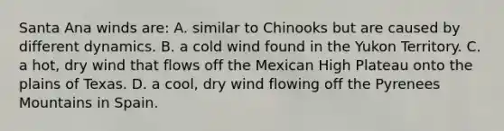 Santa Ana winds are: A. similar to Chinooks but are caused by different dynamics. B. a cold wind found in the Yukon Territory. C. a hot, dry wind that flows off the Mexican High Plateau onto the plains of Texas. D. a cool, dry wind flowing off the Pyrenees Mountains in Spain.