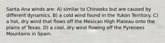 Santa Ana winds are: A) similar to Chinooks but are caused by different dynamics. B) a cold wind found in the Yukon Territory. C) a hot, dry wind that flows off the Mexican High Plateau onto the plains of Texas. D) a cool, dry wind flowing off the Pyrenees Mountains in Spain.