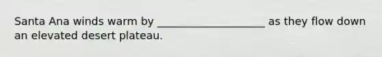 Santa Ana winds warm by ____________________ as they flow down an elevated desert plateau.