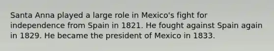 Santa Anna played a large role in Mexico's fight for independence from Spain in 1821. He fought against Spain again in 1829. He became the president of Mexico in 1833.