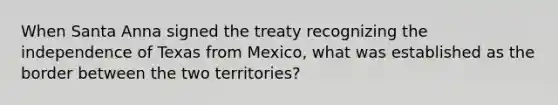 When Santa Anna signed the treaty recognizing the independence of Texas from Mexico, what was established as the border between the two territories?