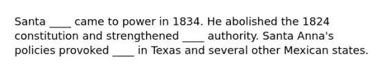 Santa ____ came to power in 1834. He abolished the 1824 constitution and strengthened ____ authority. Santa Anna's policies provoked ____ in Texas and several other Mexican states.