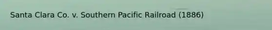 Santa Clara Co. v. Southern Pacific Railroad (1886)