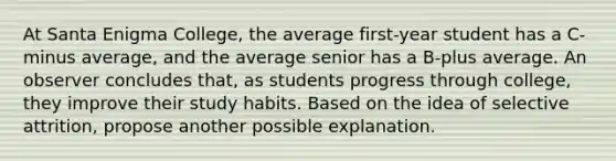 At Santa Enigma College, the average first-year student has a C-minus average, and the average senior has a B-plus average. An observer concludes that, as students progress through college, they improve their study habits. Based on the idea of selective attrition, propose another possible explanation.