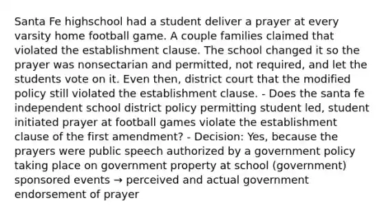 Santa Fe highschool had a student deliver a prayer at every varsity home football game. A couple families claimed that violated the establishment clause. The school changed it so the prayer was nonsectarian and permitted, not required, and let the students vote on it. Even then, district court that the modified policy still violated the establishment clause. - Does the santa fe independent school district policy permitting student led, student initiated prayer at football games violate the establishment clause of the first amendment? - Decision: Yes, because the prayers were public speech authorized by a government policy taking place on government property at school (government) sponsored events → perceived and actual government endorsement of prayer