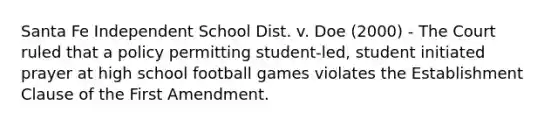 Santa Fe Independent School Dist. v. Doe (2000) - The Court ruled that a policy permitting student-led, student initiated prayer at high school football games violates the Establishment Clause of the First Amendment.