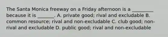 The Santa Monica freeway on a Friday afternoon is a _________ because it is _______. A. private good; rival and excludable B. common resource; rival and non-excludable C. club good; non-rival and excludable D. public good; rival and non-excludable