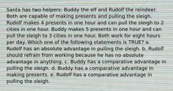 Santa has two helpers: Buddy the elf and Rudolf the reindeer. Both are capable of making presents and pulling the sleigh. Rudolf makes 4 presents in one hour and can pull the sleigh to 2 cities in one hour. Buddy makes 5 presents in one hour and can pull the sleigh to 3 cities in one hour. Both work for eight hours per day. Which one of the following statements is TRUE? a. Rudolf has an absolute advantage in pulling the sleigh. b. Rudolf should refrain from working because he has no absolute advantage in anything. c. Buddy has a comparative advantage in pulling the sleigh. d. Buddy has a comparative advantage in making presents. e. Rudolf has a comparative advantage in pulling the sleigh.