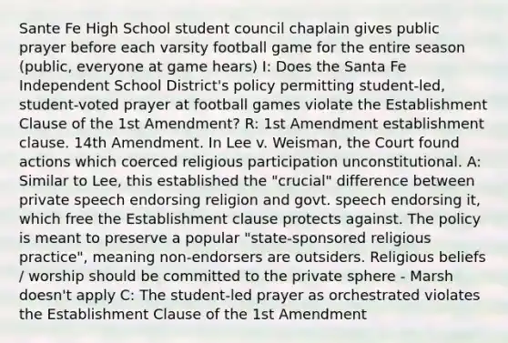 Sante Fe High School student council chaplain gives public prayer before each varsity football game for the entire season (public, everyone at game hears) I: Does the Santa Fe Independent School District's policy permitting student-led, student-voted prayer at football games violate the Establishment Clause of the 1st Amendment? R: 1st Amendment establishment clause. 14th Amendment. In Lee v. Weisman, the Court found actions which coerced religious participation unconstitutional. A: Similar to Lee, this established the "crucial" difference between private speech endorsing religion and govt. speech endorsing it, which free the Establishment clause protects against. The policy is meant to preserve a popular "state-sponsored religious practice", meaning non-endorsers are outsiders. Religious beliefs / worship should be committed to the private sphere - Marsh doesn't apply C: The student-led prayer as orchestrated violates the Establishment Clause of the 1st Amendment