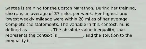 Santee is training for the Boston Marathon. During her training, she runs an average of 37 miles per week. Her highest and lowest weekly mileage were within 20 miles of her average. Complete the statements. The variable in this context, m, is defined as ___________. The absolute value inequality, that represents the context is ____________, and the solution to the inequality is ___________.