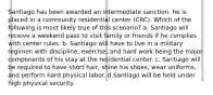 Santiago has been awarded an intermediate sanction. he is placed in a community residential center (CRC). Which of the following is most likely true of this scenario? a. Santiago will receive a weekend pass to visit family or friends if he complies with center rules. b. Santiago will have to live in a military regimen with discipline, exercise, and hard work being the major components of his stay at the residential center. c. Santiago will be required to have short hair, shine his shoes, wear uniforms, and perform hard physical labor. d.Santiago will be held under high physical security.