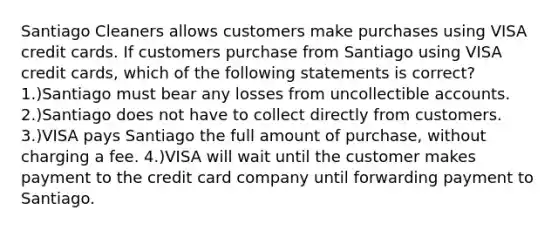 Santiago Cleaners allows customers make purchases using VISA credit cards. If customers purchase from Santiago using VISA credit cards, which of the following statements is correct? 1.)Santiago must bear any losses from uncollectible accounts. 2.)Santiago does not have to collect directly from customers. 3.)VISA pays Santiago the full amount of purchase, without charging a fee. 4.)VISA will wait until the customer makes payment to the credit card company until forwarding payment to Santiago.