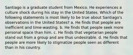 Santiago is a graduate student from Mexico. He experiences a culture shock during his stay in the United States. Which of the following statements is most likely to be true about Santiago's observations in the United States? a. He finds that people are inefficient and time-wasting. b. He finds that people seek more personal space than him. c. He finds that vegetarian people stand out from a group and are thus undesirable. d. He finds that people are more likely to stigmatize people seen as different than in his country.