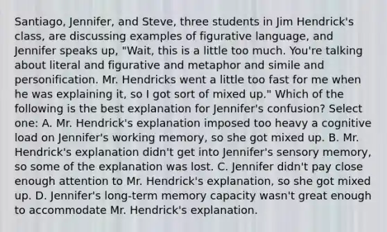 Santiago, Jennifer, and Steve, three students in Jim Hendrick's class, are discussing examples of figurative language, and Jennifer speaks up, "Wait, this is a little too much. You're talking about literal and figurative and metaphor and simile and personification. Mr. Hendricks went a little too fast for me when he was explaining it, so I got sort of mixed up." Which of the following is the best explanation for Jennifer's confusion? Select one: A. Mr. Hendrick's explanation imposed too heavy a cognitive load on Jennifer's working memory, so she got mixed up. B. Mr. Hendrick's explanation didn't get into Jennifer's sensory memory, so some of the explanation was lost. C. Jennifer didn't pay close enough attention to Mr. Hendrick's explanation, so she got mixed up. D. Jennifer's long-term memory capacity wasn't great enough to accommodate Mr. Hendrick's explanation.