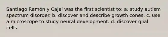 Santiago Ramón y Cajal was the first scientist to: a. study autism spectrum disorder. b. discover and describe growth cones. c. use a microscope to study neural development. d. discover glial cells.