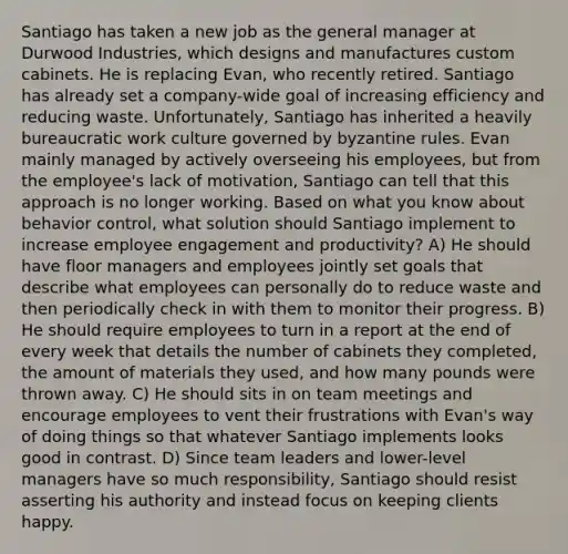 Santiago has taken a new job as the general manager at Durwood Industries, which designs and manufactures custom cabinets. He is replacing Evan, who recently retired. Santiago has already set a company-wide goal of increasing efficiency and reducing waste. Unfortunately, Santiago has inherited a heavily bureaucratic work culture governed by byzantine rules. Evan mainly managed by actively overseeing his employees, but from the employee's lack of motivation, Santiago can tell that this approach is no longer working. Based on what you know about behavior control, what solution should Santiago implement to increase employee engagement and productivity? A) He should have floor managers and employees jointly set goals that describe what employees can personally do to reduce waste and then periodically check in with them to monitor their progress. B) He should require employees to turn in a report at the end of every week that details the number of cabinets they completed, the amount of materials they used, and how many pounds were thrown away. C) He should sits in on team meetings and encourage employees to vent their frustrations with Evan's way of doing things so that whatever Santiago implements looks good in contrast. D) Since team leaders and lower-level managers have so much responsibility, Santiago should resist asserting his authority and instead focus on keeping clients happy.