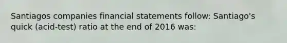 Santiagos companies financial statements follow: Santiago's quick (acid-test) ratio at the end of 2016 was: