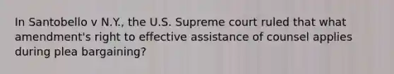 In Santobello v N.Y., the U.S. Supreme court ruled that what amendment's right to effective assistance of counsel applies during plea bargaining?