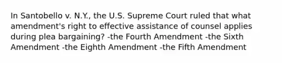 In Santobello v. N.Y., the U.S. Supreme Court ruled that what amendment's right to effective assistance of counsel applies during plea bargaining? -the Fourth Amendment -the Sixth Amendment -the Eighth Amendment -the Fifth Amendment