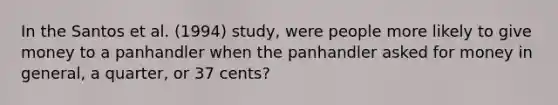 In the Santos et al. (1994) study, were people more likely to give money to a panhandler when the panhandler asked for money in general, a quarter, or 37 cents?