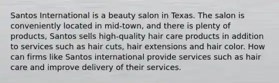 Santos International is a beauty salon in Texas. The salon is conveniently located in mid-town, and there is plenty of products, Santos sells high-quality hair care products in addition to services such as hair cuts, hair extensions and hair color. How can firms like Santos international provide services such as hair care and improve delivery of their services.