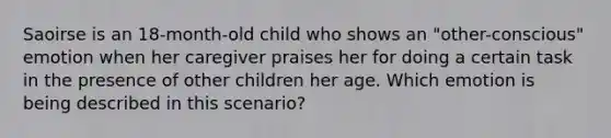 Saoirse is an 18-month-old child who shows an "other-conscious" emotion when her caregiver praises her for doing a certain task in the presence of other children her age. Which emotion is being described in this scenario?