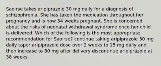 Saoirse takes aripiprazole 30 mg daily for a diagnosis of schizophrenia. She has taken the medication throughout her pregnancy and is now 34 weeks pregnant. She is concerned about the risks of neonatal withdrawal syndrome once her child is delivered. Which of the following is the most appropriate recommendation for Saoirse? continue taking aripiprazole 30 mg daily taper aripiprazole dose over 2 weeks to 15 mg daily and then increase to 30 mg after delivery discontinue aripiprazole at 38 weeks