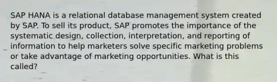 SAP HANA is a relational database management system created by SAP. To sell its product, SAP promotes the importance of the systematic design, collection, interpretation, and reporting of information to help marketers solve specific marketing problems or take advantage of marketing opportunities. What is this called?