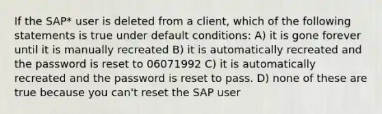 If the SAP* user is deleted from a client, which of the following statements is true under default conditions: A) it is gone forever until it is manually recreated B) it is automatically recreated and the password is reset to 06071992 C) it is automatically recreated and the password is reset to pass. D) none of these are true because you can't reset the SAP user