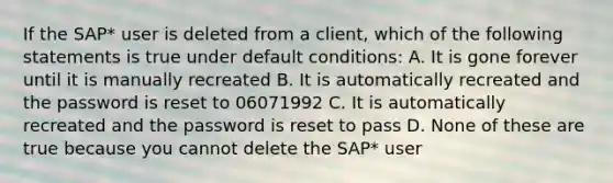 If the SAP* user is deleted from a client, which of the following statements is true under default conditions: A. It is gone forever until it is manually recreated B. It is automatically recreated and the password is reset to 06071992 C. It is automatically recreated and the password is reset to pass D. None of these are true because you cannot delete the SAP* user