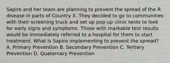 Sapiro and her team are planning to prevent the spread of the R disease in parts of Country X. They decided to go to communities with their screening truck and set up pop-up clinic tents to look for early signs and symptoms. Those with markable test results would be immediately referred to a hospital for them to start treatment. What is Sapiro implementing to prevent the spread? A. Primary Prevention B. Secondary Prevention C. Tertiary Prevention D. Quaternary Prevention