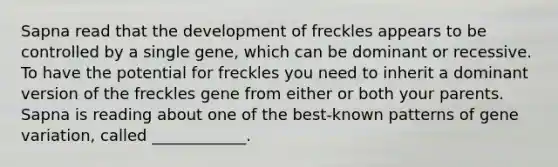 Sapna read that the development of freckles appears to be controlled by a single gene, which can be dominant or recessive. To have the potential for freckles you need to inherit a dominant version of the freckles gene from either or both your parents. Sapna is reading about one of the best-known patterns of gene variation, called ____________.