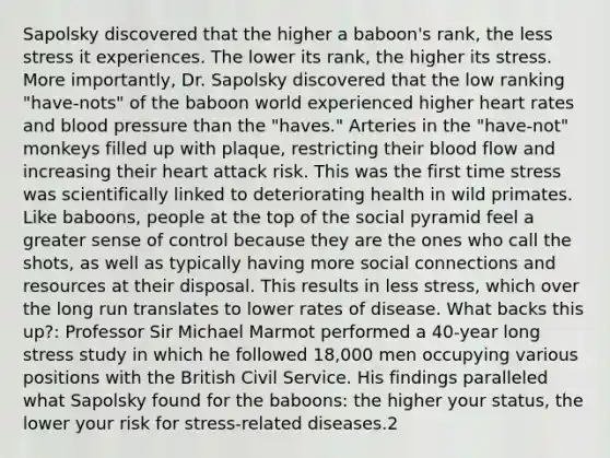 Sapolsky discovered that the higher a baboon's rank, the less stress it experiences. The lower its rank, the higher its stress. More importantly, Dr. Sapolsky discovered that the low ranking "have-nots" of the baboon world experienced higher heart rates and blood pressure than the "haves." Arteries in the "have-not" monkeys filled up with plaque, restricting their blood flow and increasing their heart attack risk. This was the first time stress was scientifically linked to deteriorating health in wild primates. Like baboons, people at the top of the social pyramid feel a greater sense of control because they are the ones who call the shots, as well as typically having more social connections and resources at their disposal. This results in less stress, which over the long run translates to lower rates of disease. What backs this up?: Professor Sir Michael Marmot performed a 40-year long stress study in which he followed 18,000 men occupying various positions with the British Civil Service. His findings paralleled what Sapolsky found for the baboons: the higher your status, the lower your risk for stress-related diseases.2