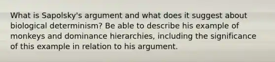 What is Sapolsky's argument and what does it suggest about biological determinism? Be able to describe his example of monkeys and dominance hierarchies, including the significance of this example in relation to his argument.