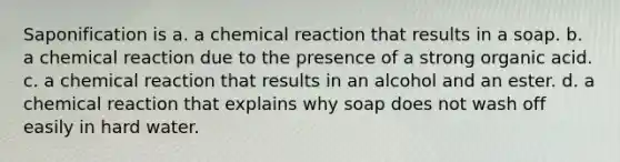 Saponification is a. a chemical reaction that results in a soap. b. a chemical reaction due to the presence of a strong organic acid. c. a chemical reaction that results in an alcohol and an ester. d. a chemical reaction that explains why soap does not wash off easily in hard water.