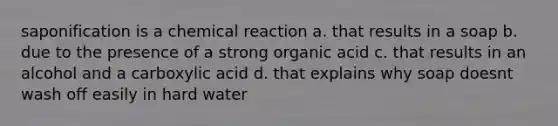 saponification is a chemical reaction a. that results in a soap b. due to the presence of a strong organic acid c. that results in an alcohol and a carboxylic acid d. that explains why soap doesnt wash off easily in hard water