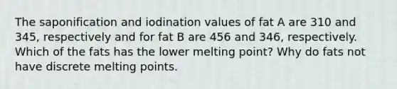 The saponification and iodination values of fat A are 310 and 345, respectively and for fat B are 456 and 346, respectively. Which of the fats has the lower melting point? Why do fats not have discrete melting points.