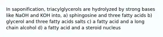 In saponification, triacylglycerols are hydrolyzed by strong bases like NaOH and KOH into, a) sphingosine and three fatty acids b) glycerol and three fatty acids salts c) a fatty acid and a long chain alcohol d) a fatty acid and a steroid nucleus