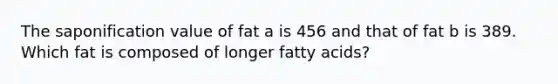 The saponification value of fat a is 456 and that of fat b is 389. Which fat is composed of longer fatty acids?