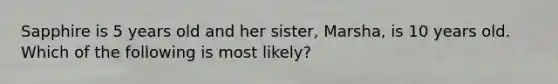 Sapphire is 5 years old and her sister, Marsha, is 10 years old. Which of the following is most likely?