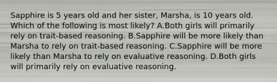 Sapphire is 5 years old and her sister, Marsha, is 10 years old. Which of the following is most likely? A.Both girls will primarily rely on trait-based reasoning. B.Sapphire will be more likely than Marsha to rely on trait-based reasoning. C.Sapphire will be more likely than Marsha to rely on evaluative reasoning. D.Both girls will primarily rely on evaluative reasoning.