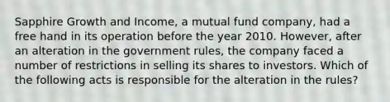 Sapphire Growth and Income, a mutual fund company, had a free hand in its operation before the year 2010. However, after an alteration in the government rules, the company faced a number of restrictions in selling its shares to investors. Which of the following acts is responsible for the alteration in the rules?