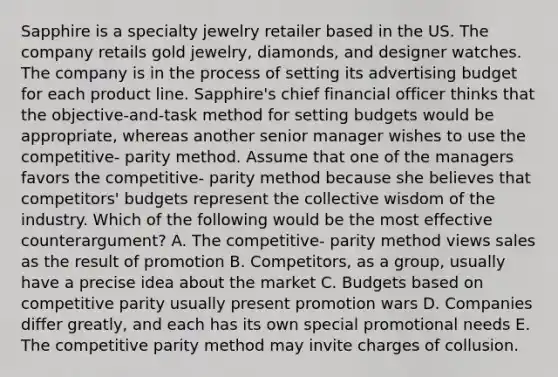 Sapphire is a specialty jewelry retailer based in the US. The company retails gold jewelry, diamonds, and designer watches. The company is in the process of setting its advertising budget for each product line. Sapphire's chief financial officer thinks that the objective-and-task method for setting budgets would be appropriate, whereas another senior manager wishes to use the competitive- parity method. Assume that one of the managers favors the competitive- parity method because she believes that competitors' budgets represent the collective wisdom of the industry. Which of the following would be the most effective counterargument? A. The competitive- parity method views sales as the result of promotion B. Competitors, as a group, usually have a precise idea about the market C. Budgets based on competitive parity usually present promotion wars D. Companies differ greatly, and each has its own special promotional needs E. The competitive parity method may invite charges of collusion.