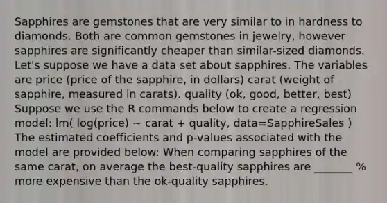 Sapphires are gemstones that are very similar to in hardness to diamonds. Both are common gemstones in jewelry, however sapphires are significantly cheaper than similar-sized diamonds. Let's suppose we have a data set about sapphires. The variables are price (price of the sapphire, in dollars) carat (weight of sapphire, measured in carats). quality (ok, good, better, best) Suppose we use the R commands below to create a regression model: lm( log(price) ~ carat + quality, data=SapphireSales ) The estimated coefficients and p-values associated with the model are provided below: When comparing sapphires of the same carat, on average the best-quality sapphires are _______ % more expensive than the ok-quality sapphires.