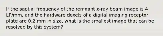 If the saptial frequency of the remnant x-ray beam image is 4 LP/mm, and the hardware dexels of a digital imaging receptor plate are 0.2 mm in size, what is the smallest image that can be resolved by this system?