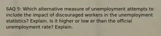 SAQ 5: Which alternative measure of unemployment attempts to include the impact of discouraged workers in the unemployment statistics? Explain. Is it higher or low er than the official unemployment rate? Explain.