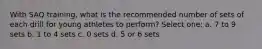 With SAQ training, what is the recommended number of sets of each drill for young athletes to perform? Select one: a. 7 to 9 sets b. 1 to 4 sets c. 0 sets d. 5 or 6 sets